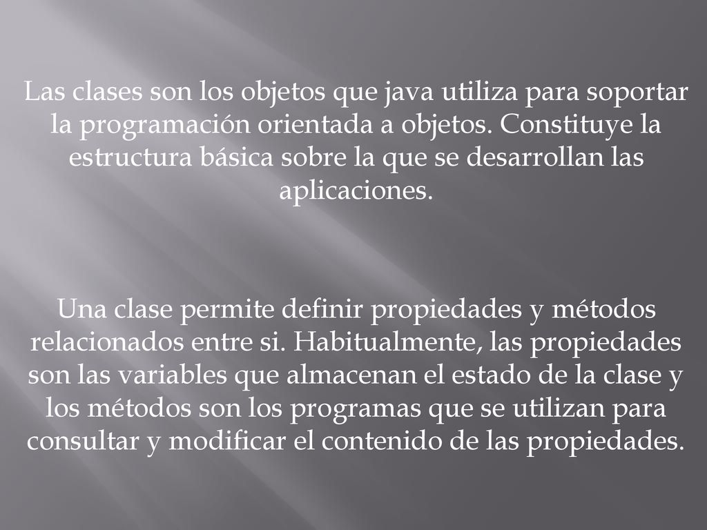 Las clases son los objetos que java utiliza para soportar la programación orientada a objetos. Constituye la estructura básica sobre la que se desarrollan las aplicaciones.
