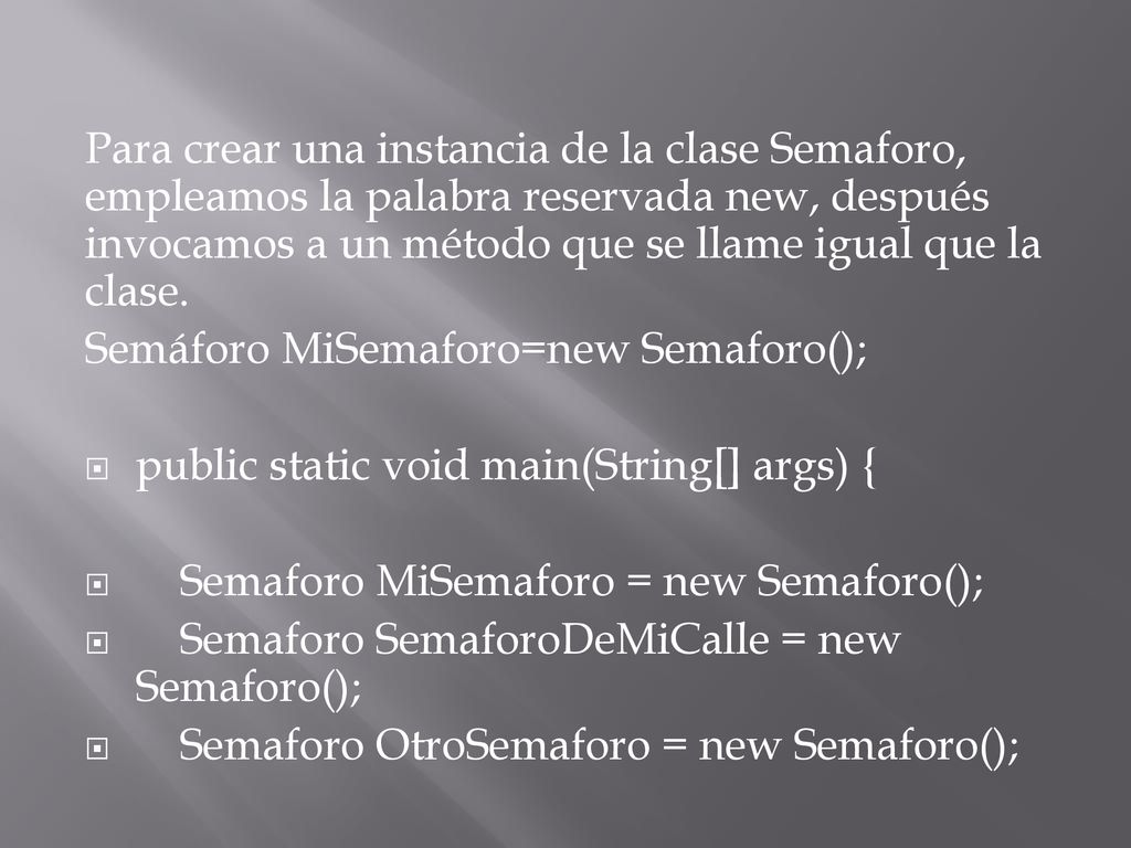 Para crear una instancia de la clase Semaforo, empleamos la palabra reservada new, después invocamos a un método que se llame igual que la clase.