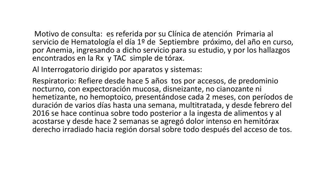 Motivo de consulta: es referida por su Clínica de atención Primaria al servicio de Hematología el día 1º de Septiembre próximo, del año en curso, por Anemia, ingresando a dicho servicio para su estudio, y por los hallazgos encontrados en la Rx y TAC simple de tórax.