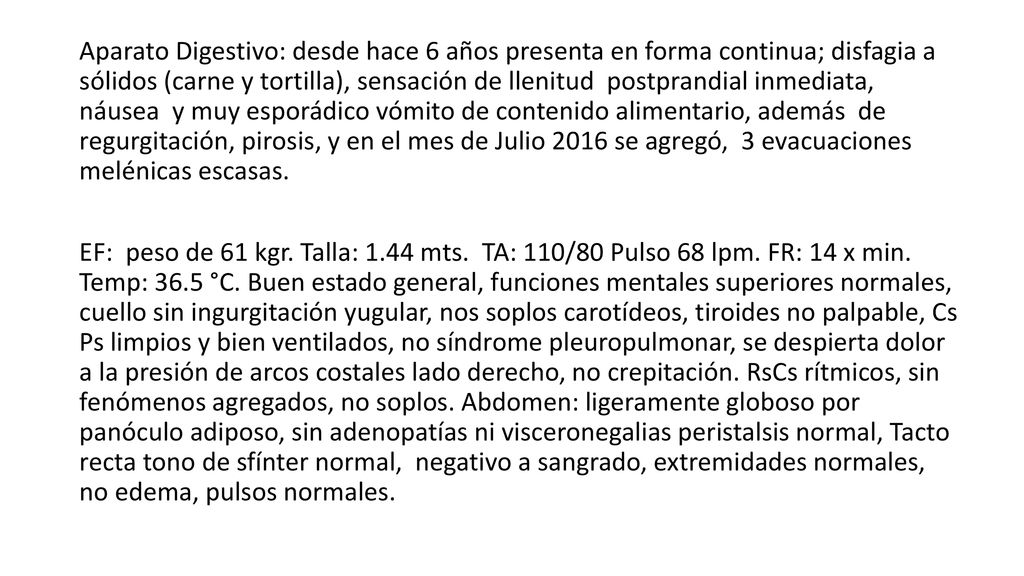 Aparato Digestivo: desde hace 6 años presenta en forma continua; disfagia a sólidos (carne y tortilla), sensación de llenitud postprandial inmediata, náusea y muy esporádico vómito de contenido alimentario, además de regurgitación, pirosis, y en el mes de Julio 2016 se agregó, 3 evacuaciones melénicas escasas.