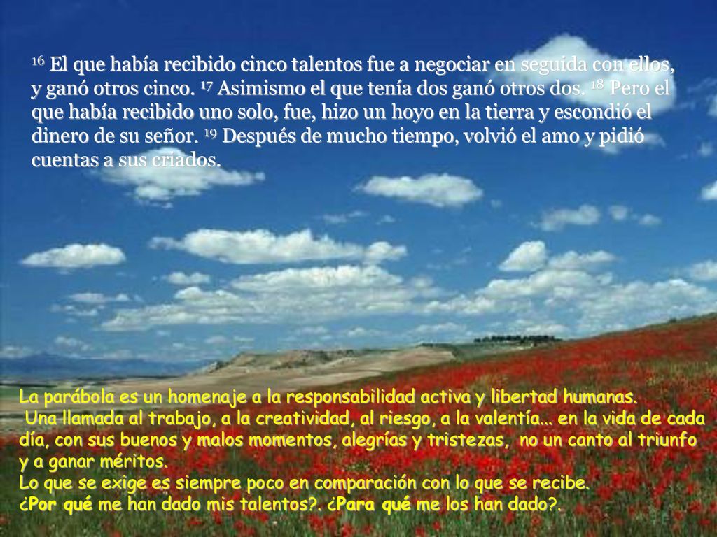 16 El que había recibido cinco talentos fue a negociar en seguida con ellos, y ganó otros cinco. 17 Asimismo el que tenía dos ganó otros dos. 18 Pero el que había recibido uno solo, fue, hizo un hoyo en la tierra y escondió el dinero de su señor. 19 Después de mucho tiempo, volvió el amo y pidió cuentas a sus criados.