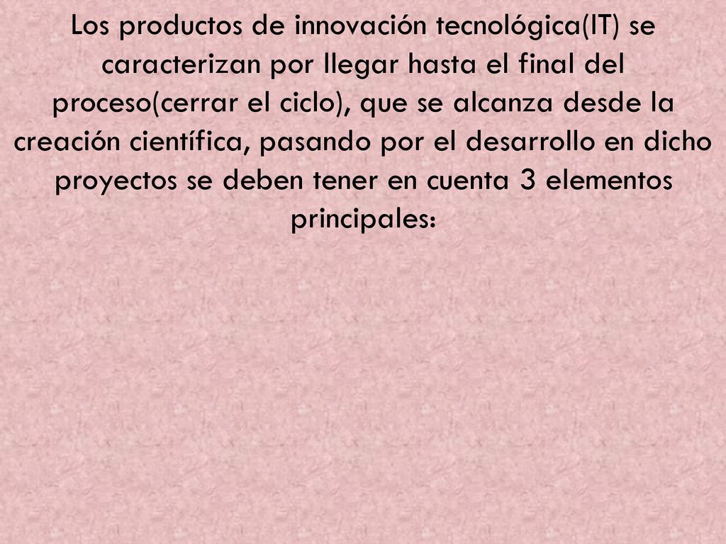 Los productos de innovación tecnológica(IT) se caracterizan por llegar hasta el final del proceso(cerrar el ciclo), que se alcanza desde la creación científica, pasando por el desarrollo en dicho proyectos se deben tener en cuenta 3 elementos principales: