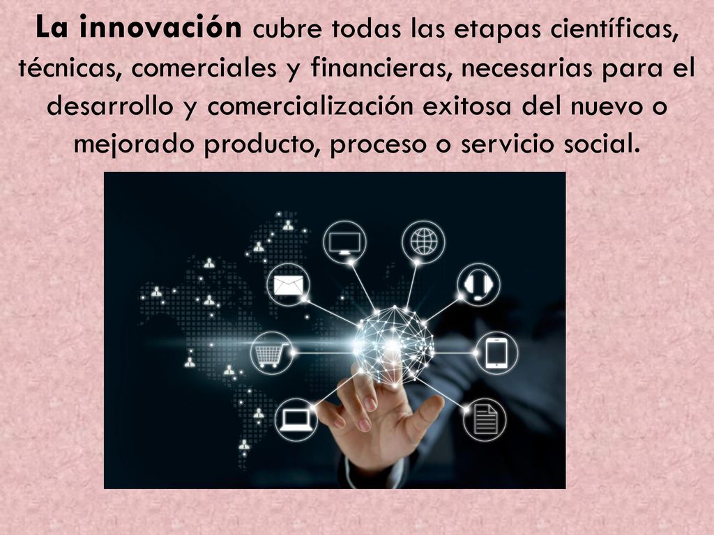La innovación cubre todas las etapas científicas, técnicas, comerciales y financieras, necesarias para el desarrollo y comercialización exitosa del nuevo o mejorado producto, proceso o servicio social.