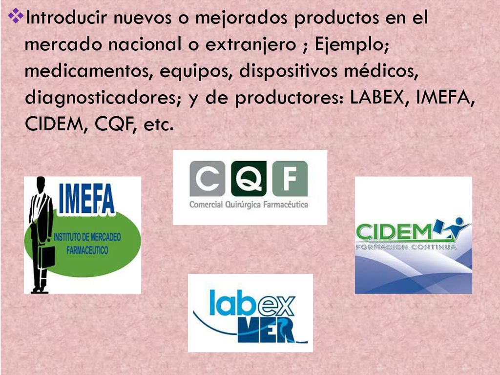 Introducir nuevos o mejorados productos en el mercado nacional o extranjero ; Ejemplo; medicamentos, equipos, dispositivos médicos, diagnosticadores; y de productores: LABEX, IMEFA, CIDEM, CQF, etc.