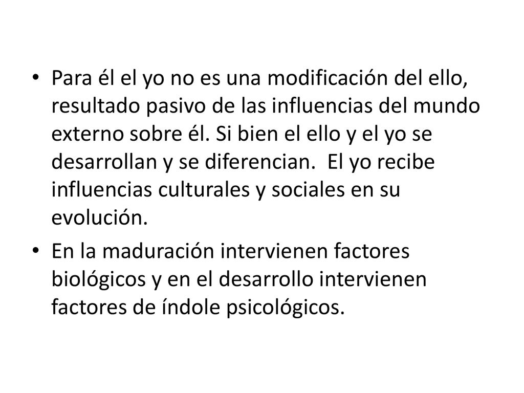 Para él el yo no es una modificación del ello, resultado pasivo de las influencias del mundo externo sobre él. Si bien el ello y el yo se desarrollan y se diferencian. El yo recibe influencias culturales y sociales en su evolución.