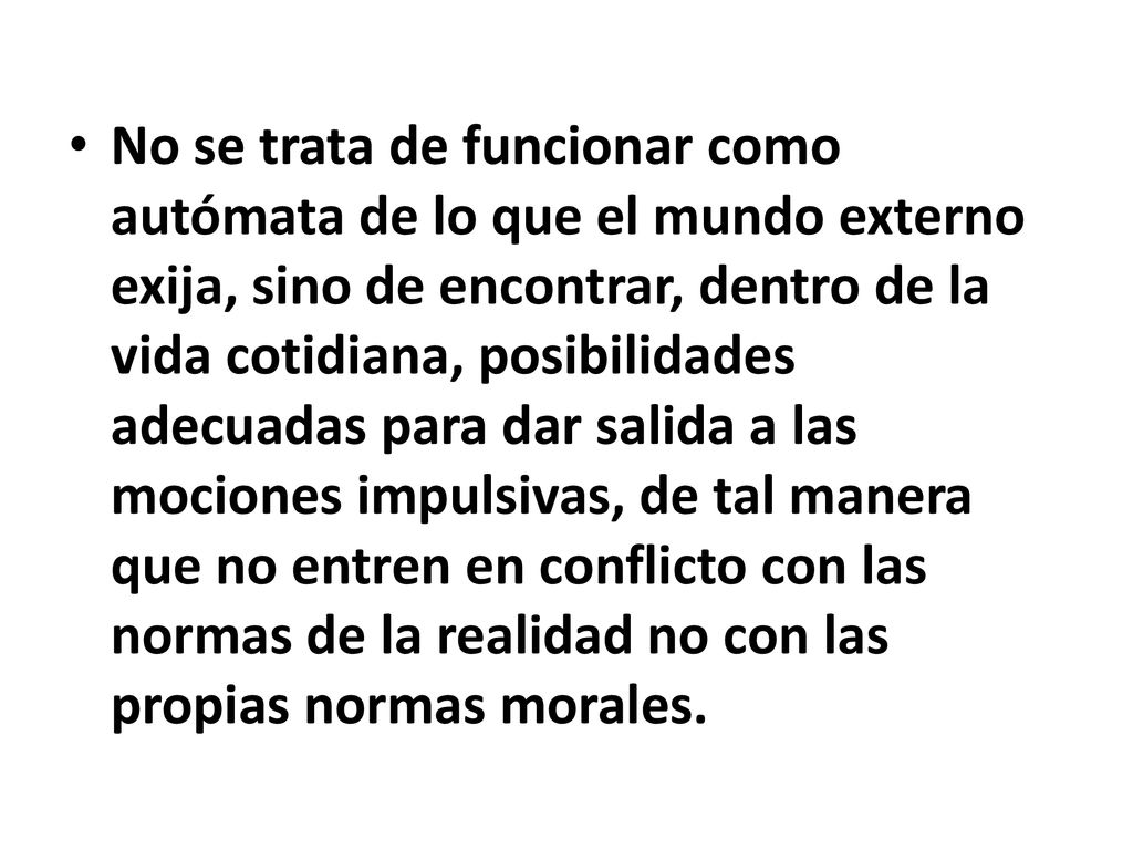 No se trata de funcionar como autómata de lo que el mundo externo exija, sino de encontrar, dentro de la vida cotidiana, posibilidades adecuadas para dar salida a las mociones impulsivas, de tal manera que no entren en conflicto con las normas de la realidad no con las propias normas morales.