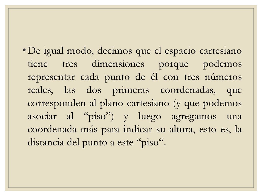 De igual modo, decimos que el espacio cartesiano tiene tres dimensiones porque podemos representar cada punto de él con tres números reales, las dos primeras coordenadas, que corresponden al plano cartesiano (y que podemos asociar al piso ) y luego agregamos una coordenada más para indicar su altura, esto es, la distancia del punto a este piso .