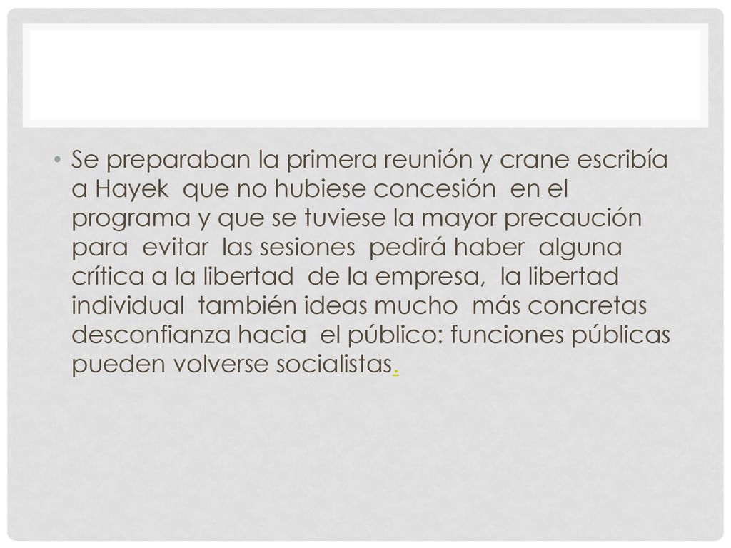 Se preparaban la primera reunión y crane escribía a Hayek que no hubiese concesión en el programa y que se tuviese la mayor precaución para evitar las sesiones pedirá haber alguna crítica a la libertad de la empresa, la libertad individual también ideas mucho más concretas desconfianza hacia el público: funciones públicas pueden volverse socialistas.