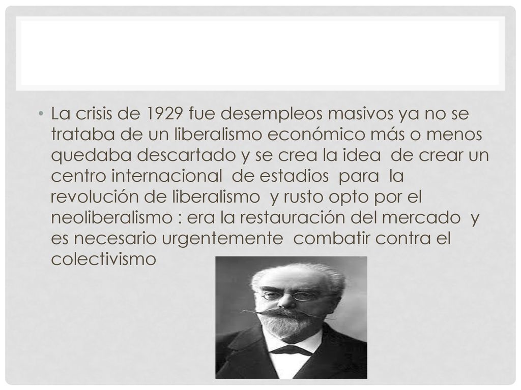La crisis de 1929 fue desempleos masivos ya no se trataba de un liberalismo económico más o menos quedaba descartado y se crea la idea de crear un centro internacional de estadios para la revolución de liberalismo y rusto opto por el neoliberalismo : era la restauración del mercado y es necesario urgentemente combatir contra el colectivismo