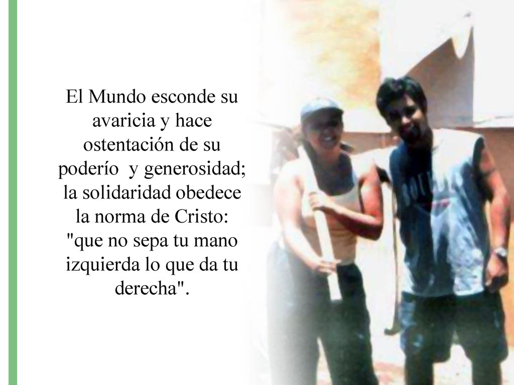 El Mundo esconde su avaricia y hace ostentación de su poderío y generosidad; la solidaridad obedece la norma de Cristo: que no sepa tu mano izquierda lo que da tu derecha .