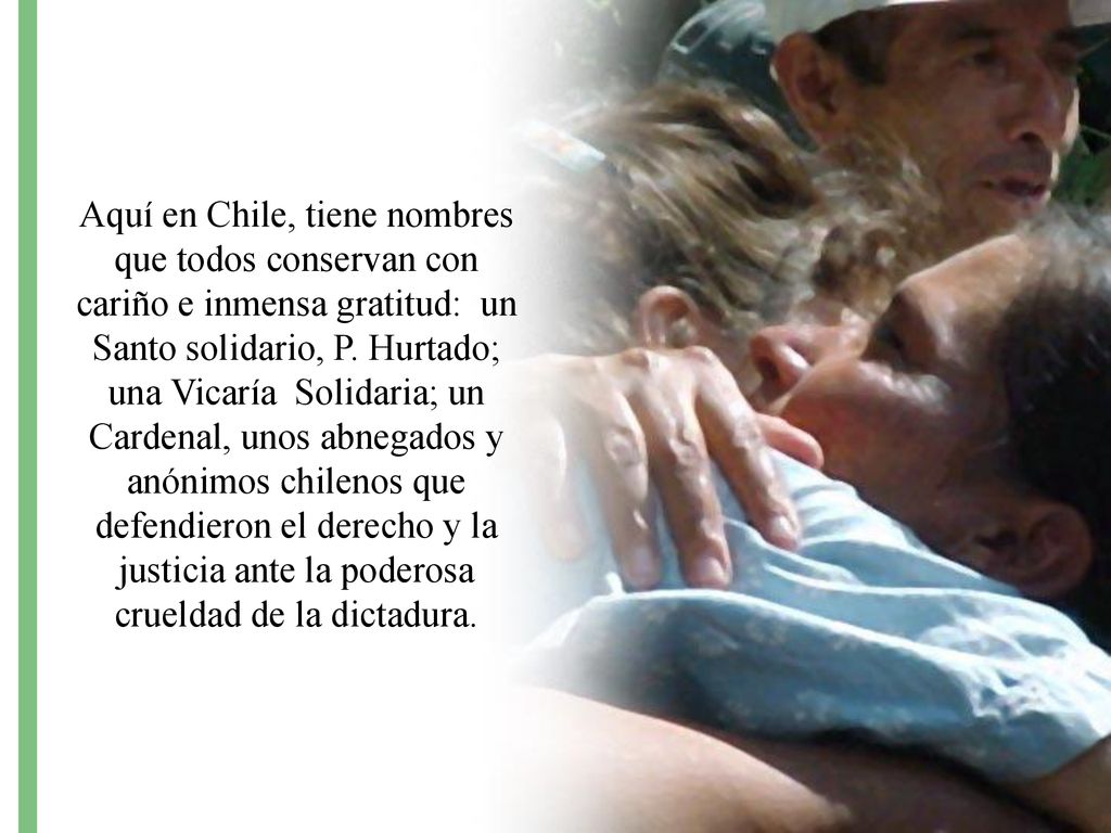 Aquí en Chile, tiene nombres que todos conservan con cariño e inmensa gratitud: un Santo solidario, P. Hurtado; una Vicaría Solidaria; un Cardenal, unos abnegados y anónimos chilenos que defendieron el derecho y la justicia ante la poderosa crueldad de la dictadura.
