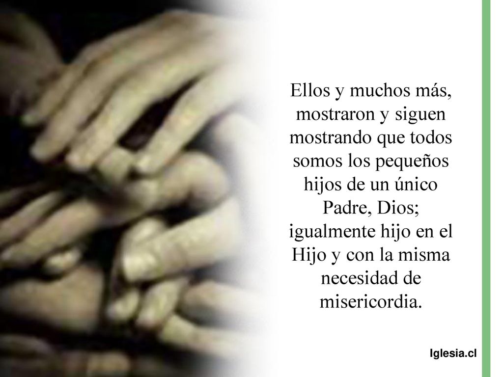 Ellos y muchos más, mostraron y siguen mostrando que todos somos los pequeños hijos de un único Padre, Dios; igualmente hijo en el Hijo y con la misma necesidad de misericordia.
