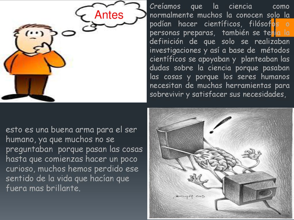 Creíamos que la ciencia como normalmente muchos la conocen solo la podían hacer científicos, filósofos o personas preparas, también se tenia la definición de que solo se realizaban investigaciones y así a base de métodos científicos se apoyaban y planteaban las dudas sobre la ciencia porque pasaban las cosas y porque los seres humanos necesitan de muchas herramientas para sobrevivir y satisfacer sus necesidades,