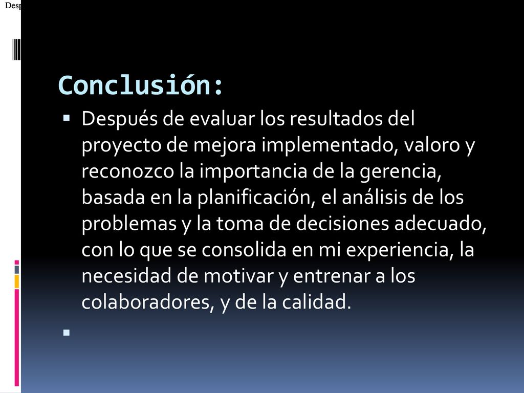 Después de evaluar los resultados del proyecto de mejora implementado, valoro y reconozco la importancia de la gerencia, basada en la planificación, el análisis de los problemas y la toma de decisiones adecuado, con lo que se consolida en mi experiencia, la necesidad de motivar y entrenar a los colaboradores, y de la calidad.