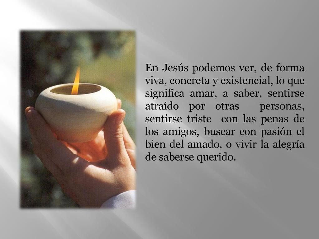 En Jesús podemos ver, de forma viva, concreta y existencial, lo que significa amar, a saber, sentirse atraído por otras personas, sentirse triste con las penas de los amigos, buscar con pasión el bien del amado, o vivir la alegría de saberse querido.