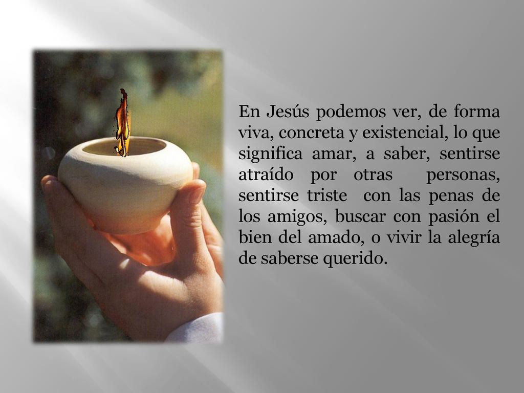 En Jesús podemos ver, de forma viva, concreta y existencial, lo que significa amar, a saber, sentirse atraído por otras personas, sentirse triste con las penas de los amigos, buscar con pasión el bien del amado, o vivir la alegría de saberse querido.