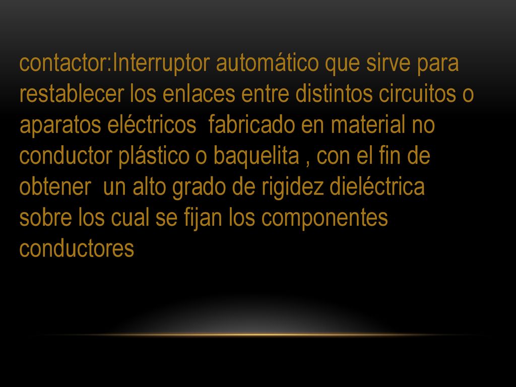 contactor:Interruptor automático que sirve para restablecer los enlaces entre distintos circuitos o aparatos eléctricos fabricado en material no conductor plástico o baquelita , con el fin de obtener un alto grado de rigidez dieléctrica sobre los cual se fijan los componentes conductores