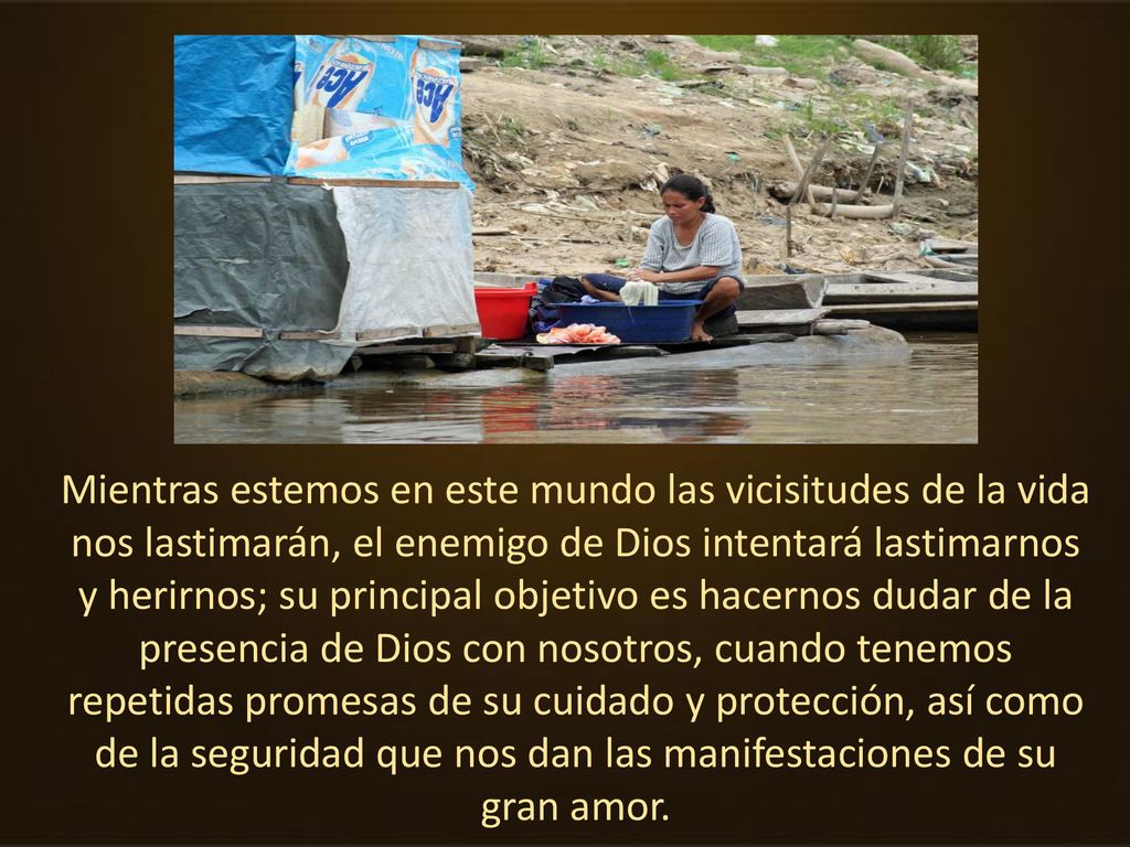 Mientras estemos en este mundo las vicisitudes de la vida nos lastimarán, el enemigo de Dios intentará lastimarnos y herirnos; su principal objetivo es hacernos dudar de la presencia de Dios con nosotros, cuando tenemos repetidas promesas de su cuidado y protección, así como de la seguridad que nos dan las manifestaciones de su gran amor.