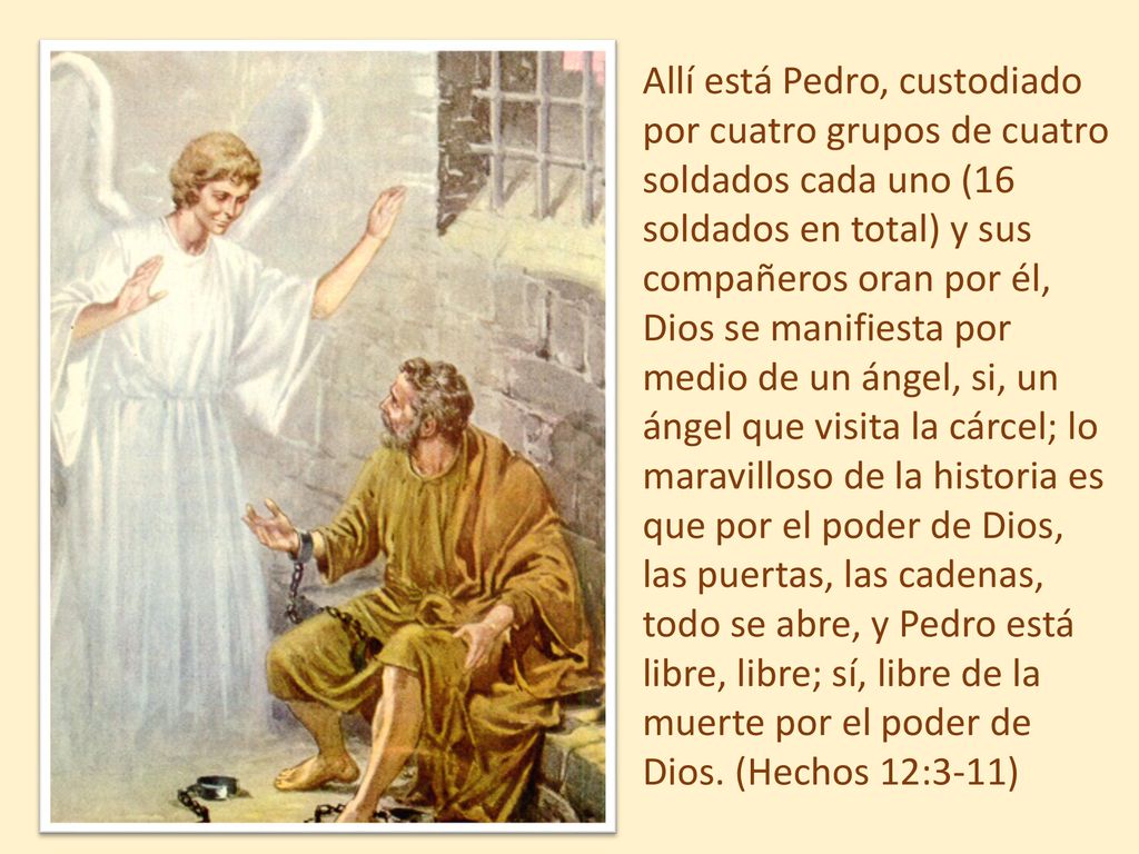Allí está Pedro, custodiado por cuatro grupos de cuatro soldados cada uno (16 soldados en total) y sus compañeros oran por él, Dios se manifiesta por medio de un ángel, si, un ángel que visita la cárcel; lo maravilloso de la historia es que por el poder de Dios, las puertas, las cadenas, todo se abre, y Pedro está libre, libre; sí, libre de la muerte por el poder de Dios.
