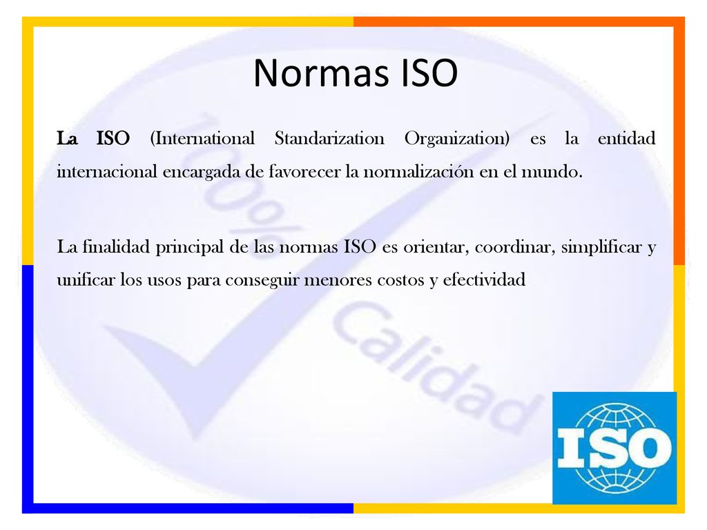 Normas ISO La ISO (International Standarization Organization) es la entidad internacional encargada de favorecer la normalización en el mundo.