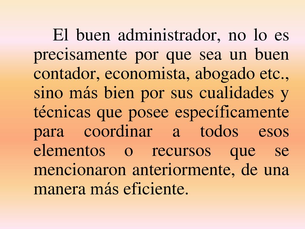 El buen administrador, no lo es precisamente por que sea un buen contador, economista, abogado etc., sino más bien por sus cualidades y técnicas que posee específicamente para coordinar a todos esos elementos o recursos que se mencionaron anteriormente, de una manera más eficiente.