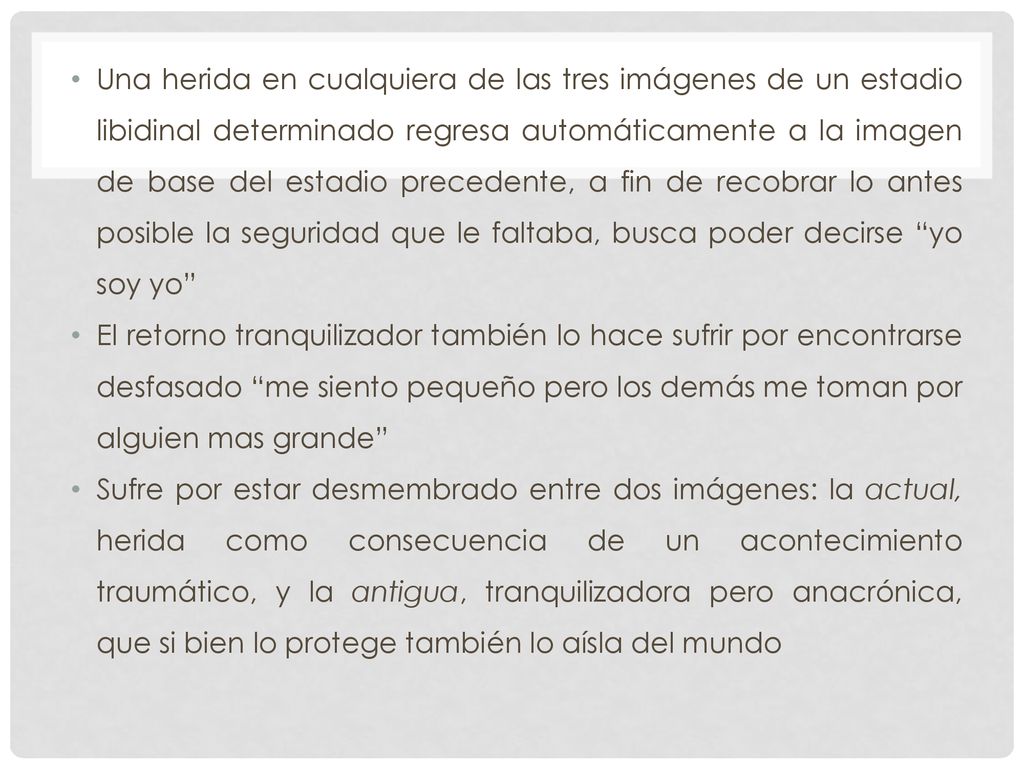 Una herida en cualquiera de las tres imágenes de un estadio libidinal determinado regresa automáticamente a la imagen de base del estadio precedente, a fin de recobrar lo antes posible la seguridad que le faltaba, busca poder decirse yo soy yo