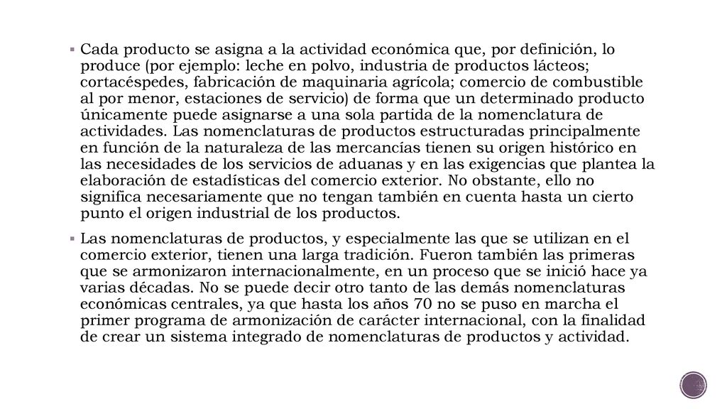 Cada producto se asigna a la actividad económica que, por definición, lo produce (por ejemplo: leche en polvo, industria de productos lácteos; cortacéspedes, fabricación de maquinaria agrícola; comercio de combustible al por menor, estaciones de servicio) de forma que un determinado producto únicamente puede asignarse a una sola partida de la nomenclatura de actividades. Las nomenclaturas de productos estructuradas principalmente en función de la naturaleza de las mercancías tienen su origen histórico en las necesidades de los servicios de aduanas y en las exigencias que plantea la elaboración de estadísticas del comercio exterior. No obstante, ello no significa necesariamente que no tengan también en cuenta hasta un cierto punto el origen industrial de los productos.