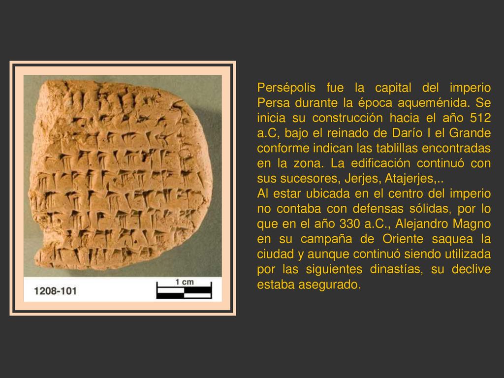 Persépolis fue la capital del imperio Persa durante la época aqueménida. Se inicia su construcción hacia el año 512 a.C, bajo el reinado de Darío I el Grande conforme indican las tablillas encontradas en la zona. La edificación continuó con sus sucesores, Jerjes, Atajerjes,..