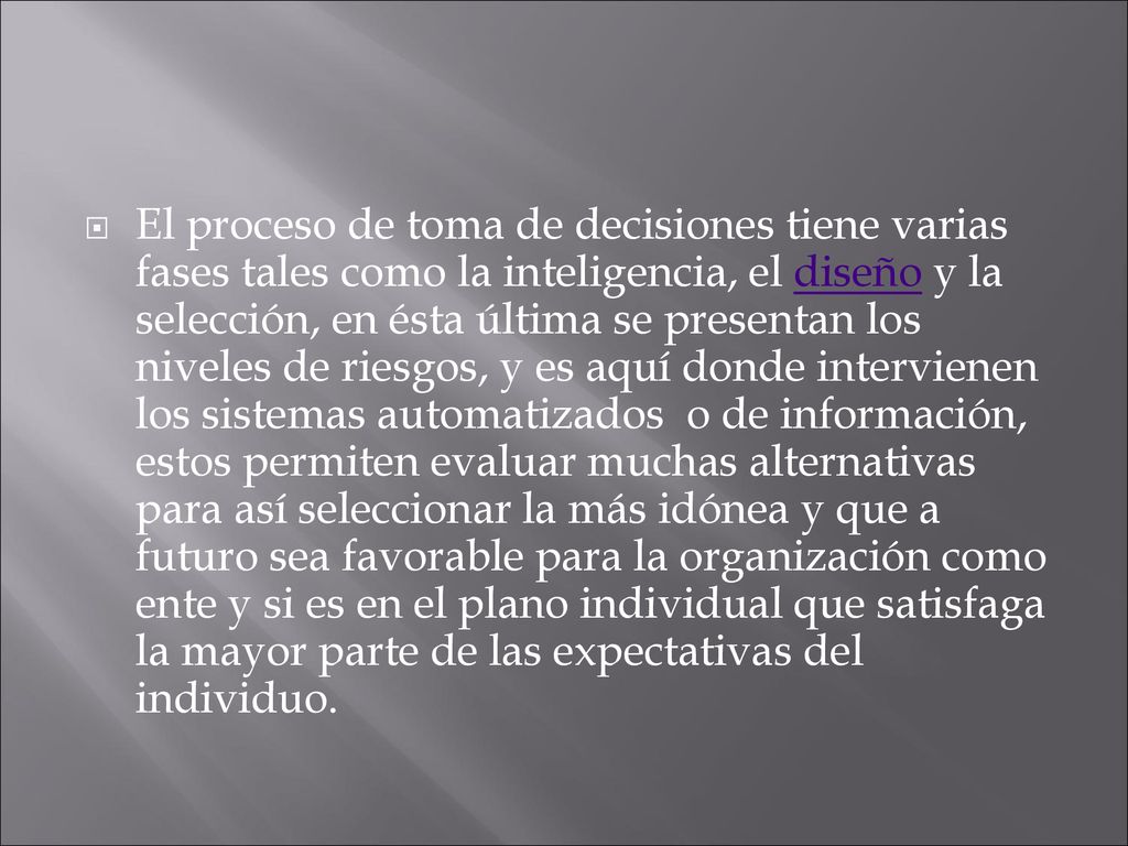 El proceso de toma de decisiones tiene varias fases tales como la inteligencia, el diseño y la selección, en ésta última se presentan los niveles de riesgos, y es aquí donde intervienen los sistemas automatizados o de información, estos permiten evaluar muchas alternativas para así seleccionar la más idónea y que a futuro sea favorable para la organización como ente y si es en el plano individual que satisfaga la mayor parte de las expectativas del individuo.