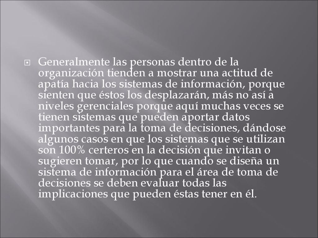 Generalmente las personas dentro de la organización tienden a mostrar una actitud de apatía hacia los sistemas de información, porque sienten que éstos los desplazarán, más no así a niveles gerenciales porque aquí muchas veces se tienen sistemas que pueden aportar datos importantes para la toma de decisiones, dándose algunos casos en que los sistemas que se utilizan son 100% certeros en la decisión que invitan o sugieren tomar, por lo que cuando se diseña un sistema de información para el área de toma de decisiones se deben evaluar todas las implicaciones que pueden éstas tener en él.