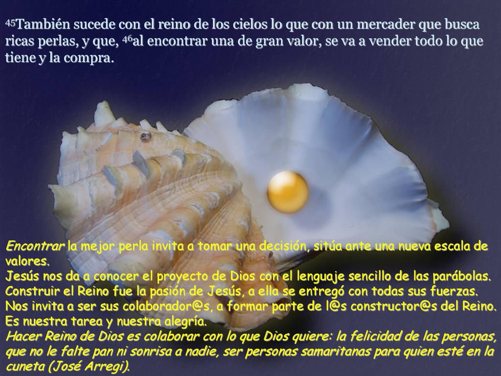 45También sucede con el reino de los cielos lo que con un mercader que busca ricas perlas, y que, 46al encontrar una de gran valor, se va a vender todo lo que tiene y la compra.