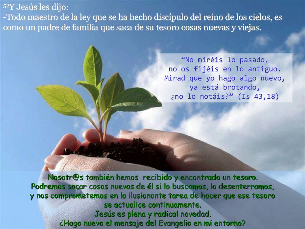 52Y Jesús les dijo: -Todo maestro de la ley que se ha hecho discípulo del reino de los cielos, es como un padre de familia que saca de su tesoro cosas nuevas y viejas.