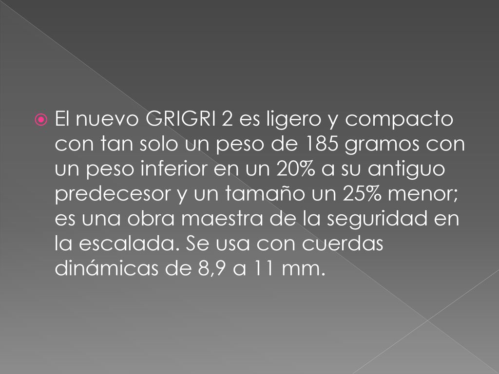 El nuevo GRIGRI 2 es ligero y compacto con tan solo un peso de 185 gramos con un peso inferior en un 20% a su antiguo predecesor y un tamaño un 25% menor; es una obra maestra de la seguridad en la escalada.