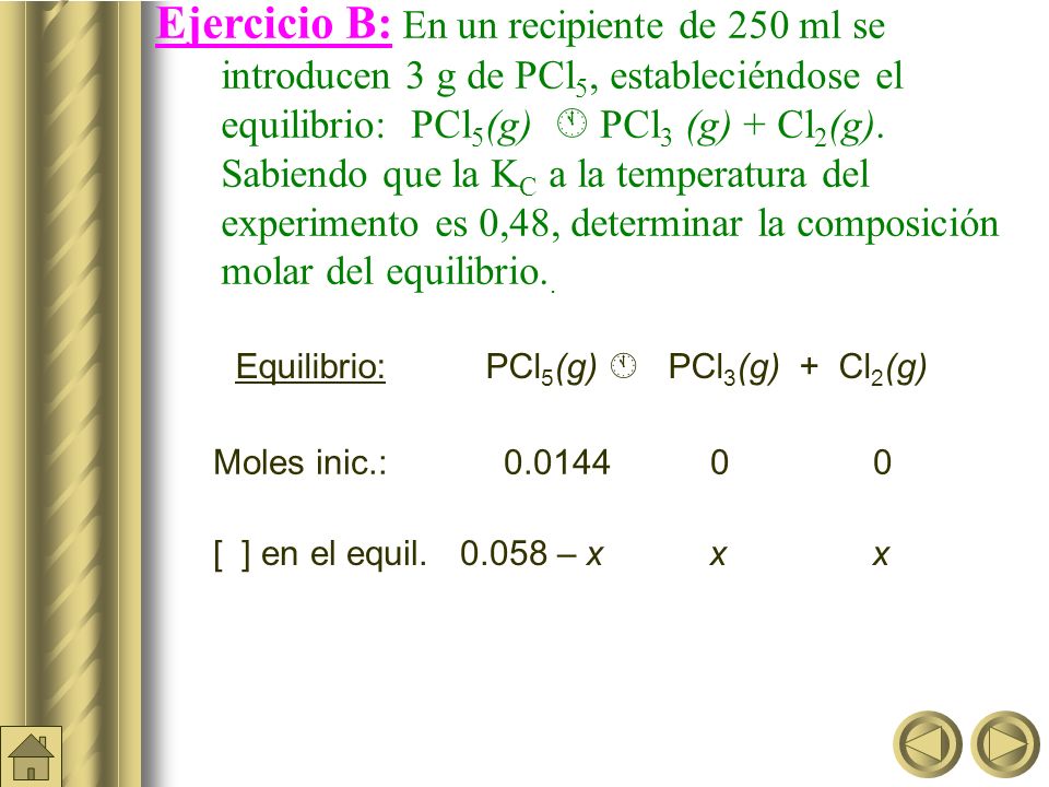 Ejercicio B: En un recipiente de 250 ml se introducen 3 g de PCl5, estableciéndose el equilibrio: PCl5(g)  PCl3 (g) + Cl2(g). Sabiendo que la KC a la temperatura del experimento es 0,48, determinar la composición molar del equilibrio..