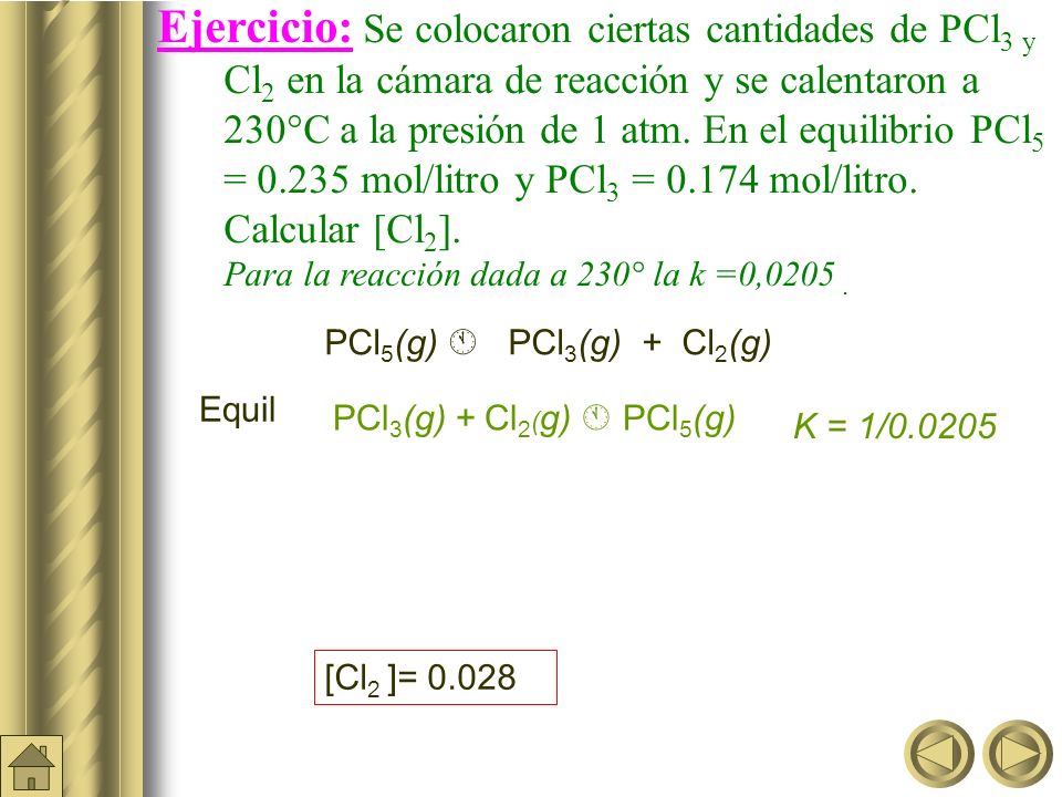 Ejercicio: Se colocaron ciertas cantidades de PCl3 y Cl2 en la cámara de reacción y se calentaron a 230°C a la presión de 1 atm. En el equilibrio PCl5 = mol/litro y PCl3 = mol/litro. Calcular [Cl2]. Para la reacción dada a 230° la k =0,0205 .