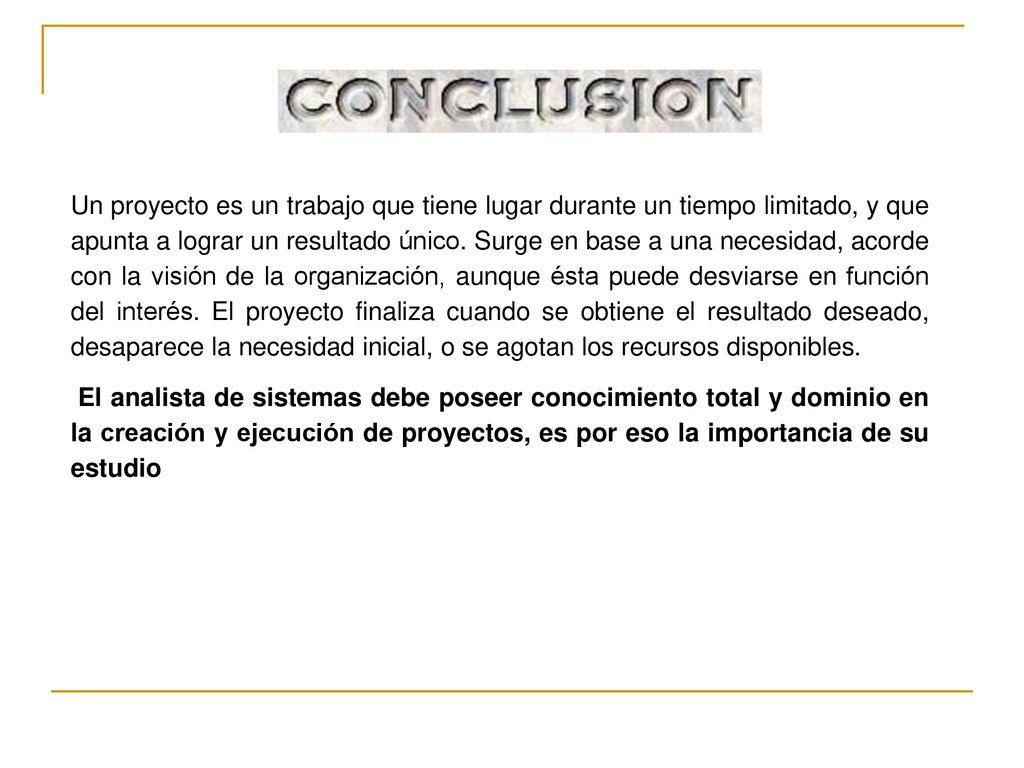 Un proyecto es un trabajo que tiene lugar durante un tiempo limitado, y que apunta a lograr un resultado único. Surge en base a una necesidad, acorde con la visión de la organización, aunque ésta puede desviarse en función del interés. El proyecto finaliza cuando se obtiene el resultado deseado, desaparece la necesidad inicial, o se agotan los recursos disponibles.