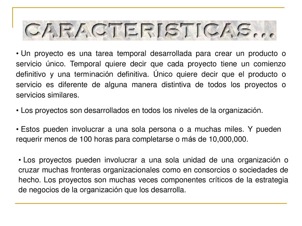 Un proyecto es una tarea temporal desarrollada para crear un producto o servicio único. Temporal quiere decir que cada proyecto tiene un comienzo definitivo y una terminación definitiva. Único quiere decir que el producto o servicio es diferente de alguna manera distintiva de todos los proyectos o servicios similares.