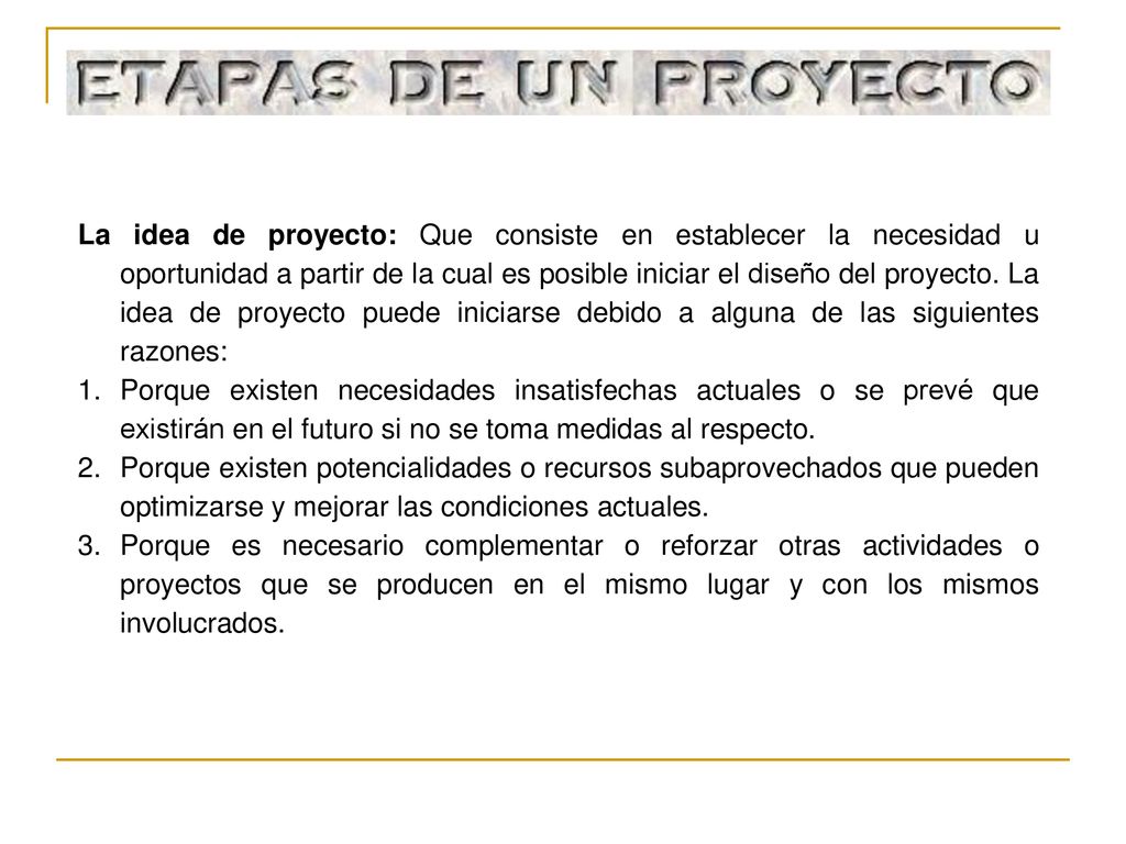 La idea de proyecto: Que consiste en establecer la necesidad u oportunidad a partir de la cual es posible iniciar el diseño del proyecto. La idea de proyecto puede iniciarse debido a alguna de las siguientes razones: