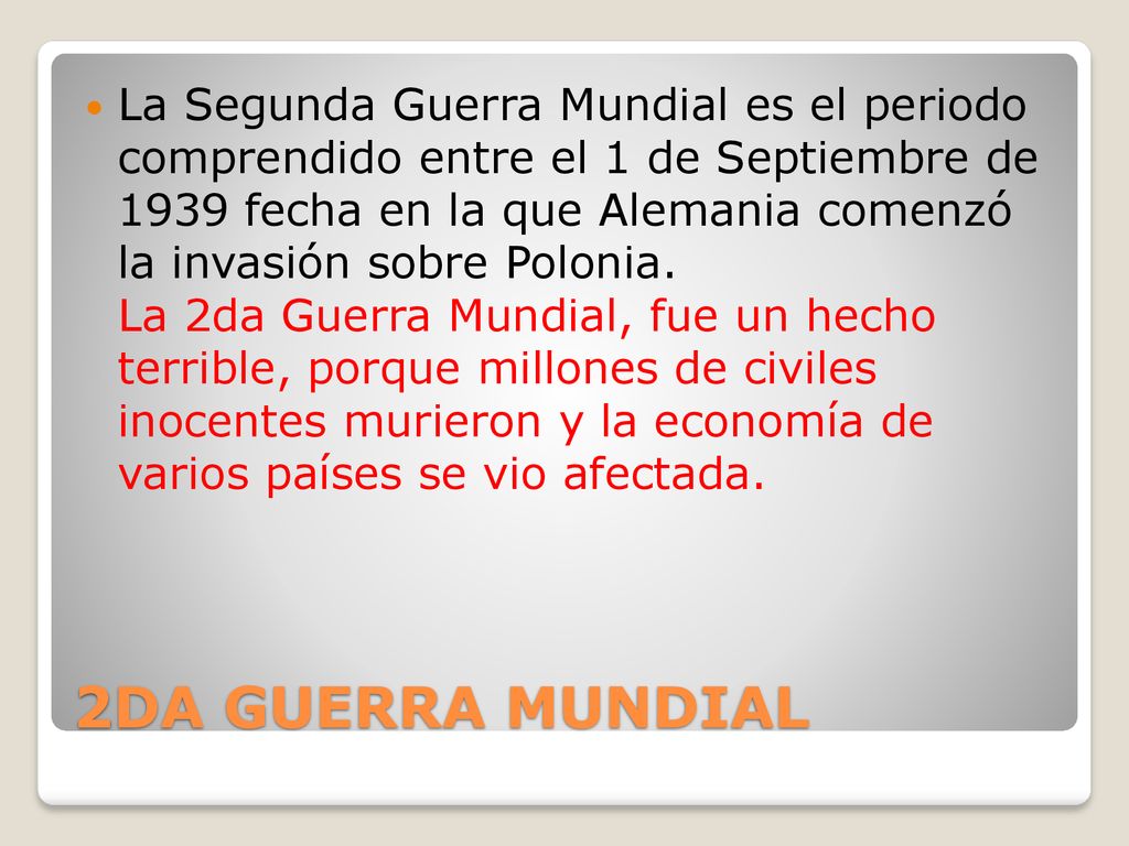 La Segunda Guerra Mundial es el periodo comprendido entre el 1 de Septiembre de 1939 fecha en la que Alemania comenzó la invasión sobre Polonia. La 2da Guerra Mundial, fue un hecho terrible, porque millones de civiles inocentes murieron y la economía de varios países se vio afectada.