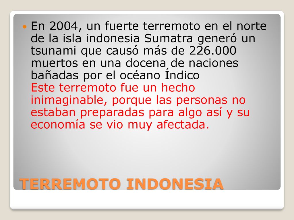En 2004, un fuerte terremoto en el norte de la isla indonesia Sumatra generó un tsunami que causó más de muertos en una docena de naciones bañadas por el océano Índico Este terremoto fue un hecho inimaginable, porque las personas no estaban preparadas para algo así y su economía se vio muy afectada.