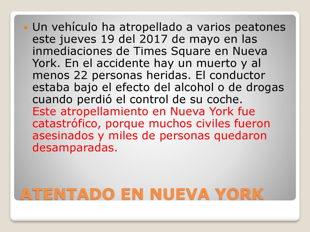 Un vehículo ha atropellado a varios peatones este jueves 19 del 2017 de mayo en las inmediaciones de Times Square en Nueva York. En el accidente hay un muerto y al menos 22 personas heridas. El conductor estaba bajo el efecto del alcohol o de drogas cuando perdió el control de su coche. Este atropellamiento en Nueva York fue catastrófico, porque muchos civiles fueron asesinados y miles de personas quedaron desamparadas.