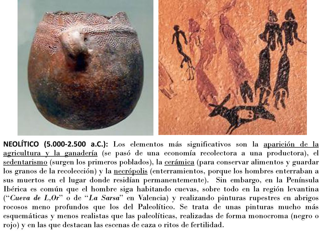 NEOLÍTICO ( a.C.): Los elementos más significativos son la aparición de la agricultura y la ganadería (se pasó de una economía recolectora a una productora), el sedentarismo (surgen los primeros poblados), la cerámica (para conservar alimentos y guardar los granos de la recolección) y la necrópolis (enterramientos, porque los hombres enterraban a sus muertos en el lugar donde residían permanentemente).