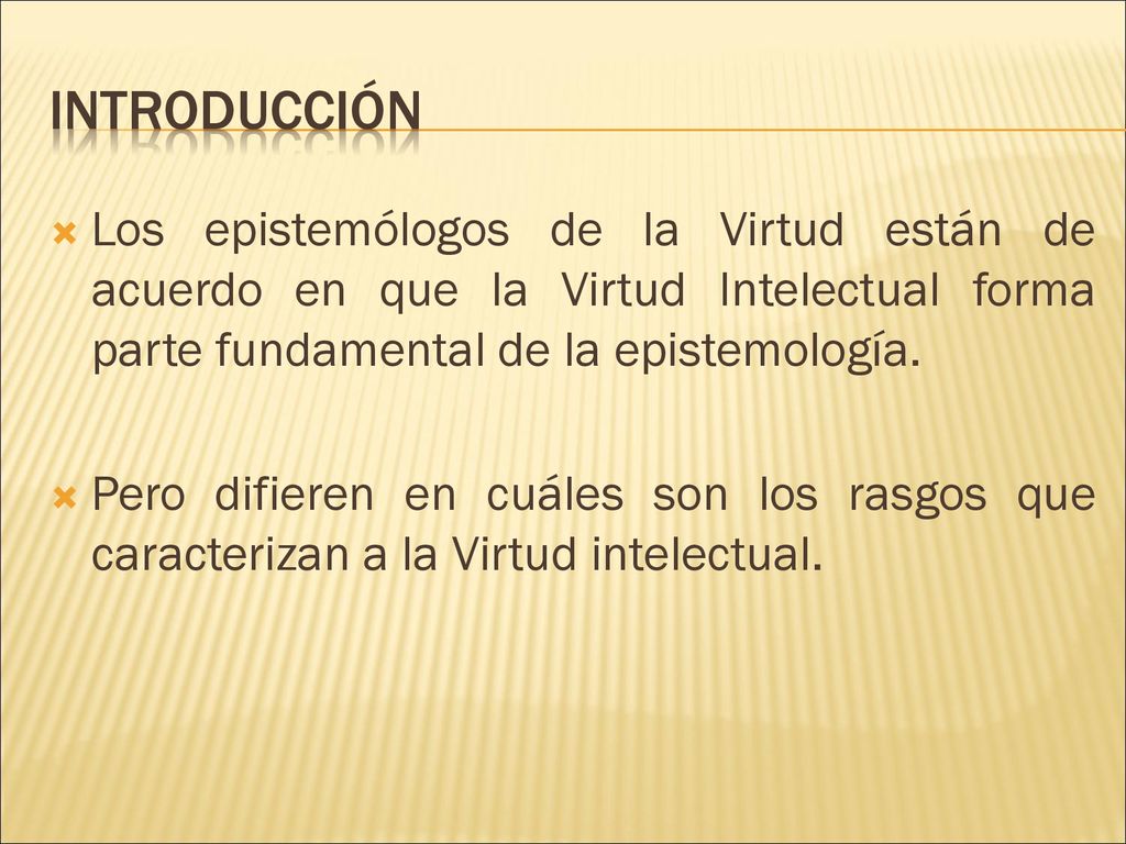 INTRODUCCIÓN Los epistemólogos de la Virtud están de acuerdo en que la Virtud Intelectual forma parte fundamental de la epistemología.