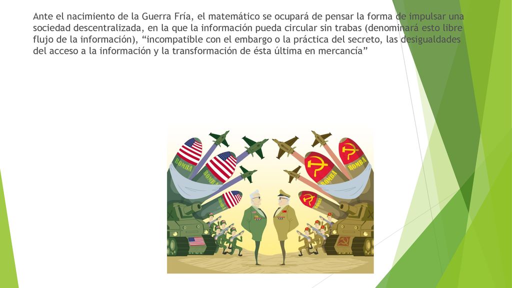 Ante el nacimiento de la Guerra Fría, el matemático se ocupará de pensar la forma de impulsar una sociedad descentralizada, en la que la información pueda circular sin trabas (denominará esto libre flujo de la información), incompatible con el embargo o la práctica del secreto, las desigualdades del acceso a la información y la transformación de ésta última en mercancía
