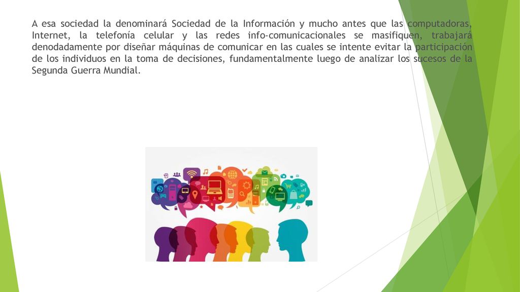 A esa sociedad la denominará Sociedad de la Información y mucho antes que las computadoras, Internet, la telefonía celular y las redes info-comunicacionales se masifiquen, trabajará denodadamente por diseñar máquinas de comunicar en las cuales se intente evitar la participación de los individuos en la toma de decisiones, fundamentalmente luego de analizar los sucesos de la Segunda Guerra Mundial.