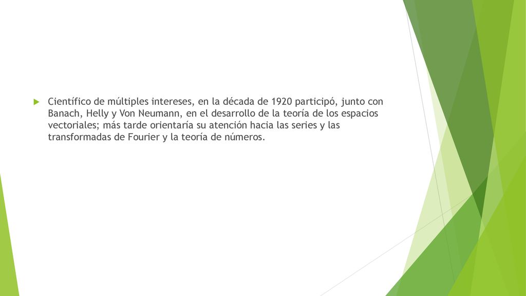 Científico de múltiples intereses, en la década de 1920 participó, junto con Banach, Helly y Von Neumann, en el desarrollo de la teoría de los espacios vectoriales; más tarde orientaría su atención hacia las series y las transformadas de Fourier y la teoría de números.