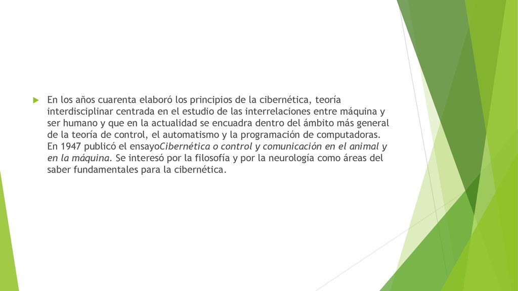 En los años cuarenta elaboró los principios de la cibernética, teoría interdisciplinar centrada en el estudio de las interrelaciones entre máquina y ser humano y que en la actualidad se encuadra dentro del ámbito más general de la teoría de control, el automatismo y la programación de computadoras.