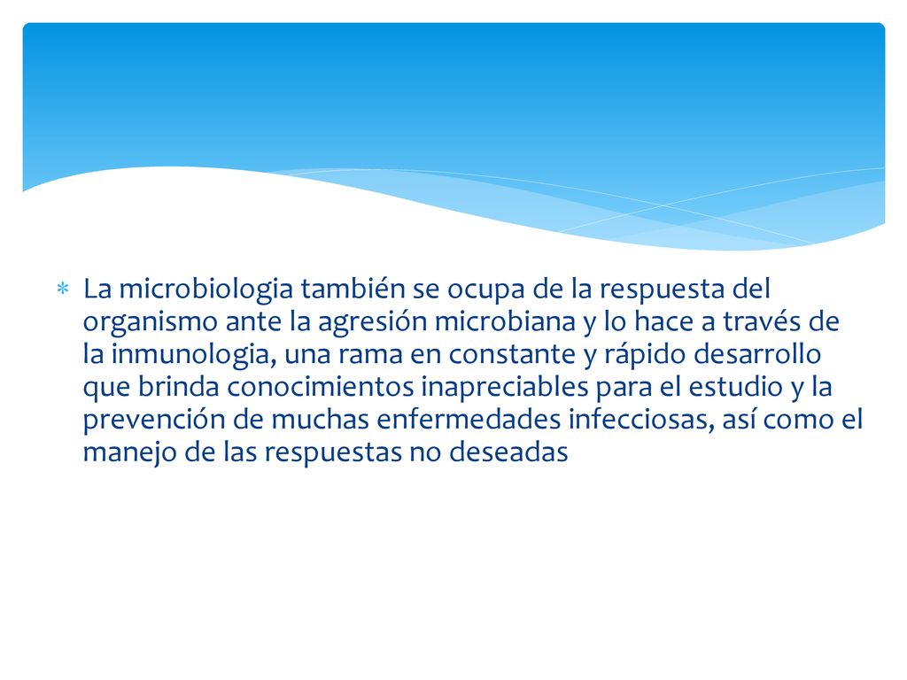 La microbiologia también se ocupa de la respuesta del organismo ante la agresión microbiana y lo hace a través de la inmunologia, una rama en constante y rápido desarrollo que brinda conocimientos inapreciables para el estudio y la prevención de muchas enfermedades infecciosas, así como el manejo de las respuestas no deseadas