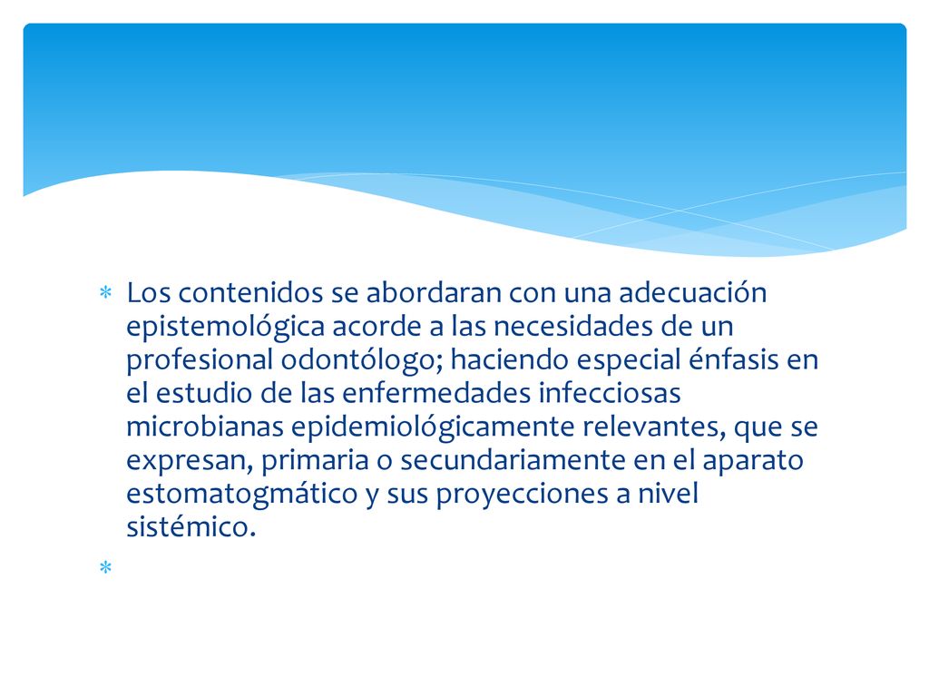 Los contenidos se abordaran con una adecuación epistemológica acorde a las necesidades de un profesional odontólogo; haciendo especial énfasis en el estudio de las enfermedades infecciosas microbianas epidemiológicamente relevantes, que se expresan, primaria o secundariamente en el aparato estomatogmático y sus proyecciones a nivel sistémico.