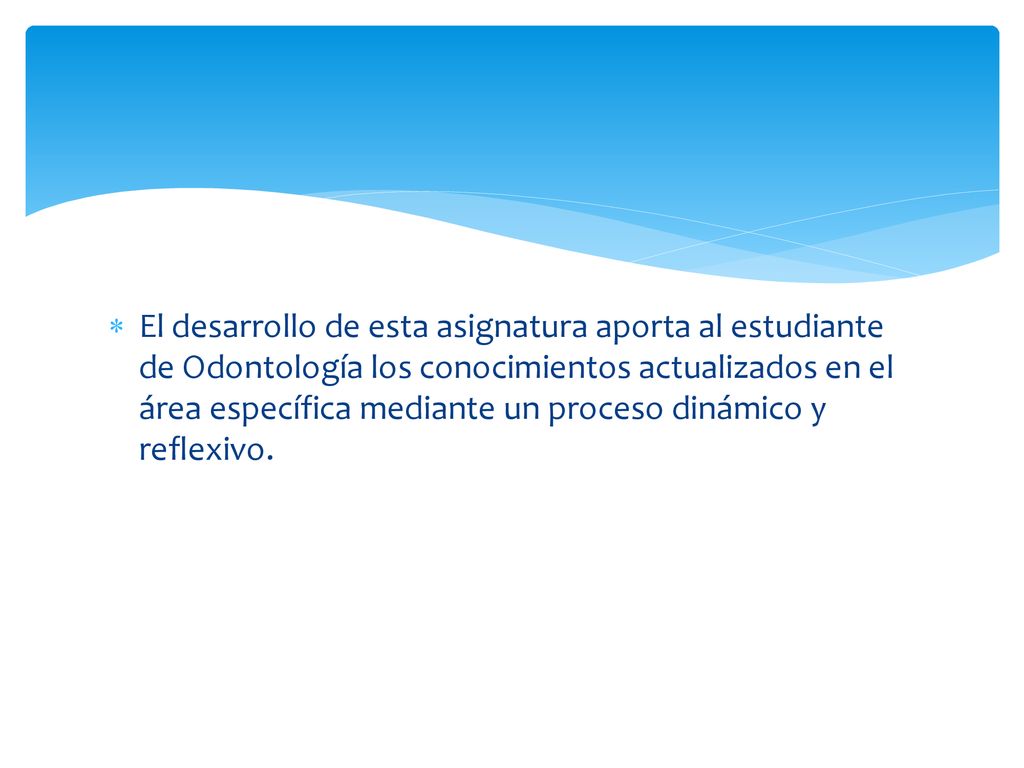 El desarrollo de esta asignatura aporta al estudiante de Odontología los conocimientos actualizados en el área específica mediante un proceso dinámico y reflexivo.